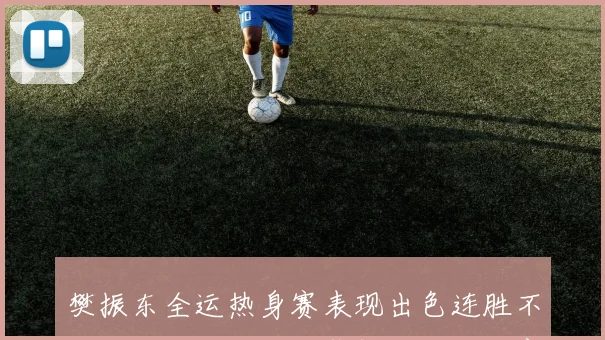 樊振东全运热身赛表现出色连胜不止台内控制能力显著提升成为比赛亮点
