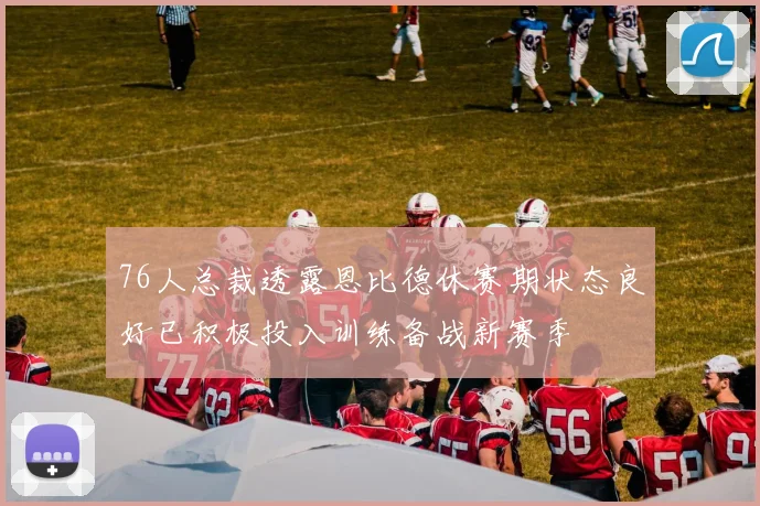 76人总裁透露恩比德休赛期状态良好已积极投入训练备战新赛季