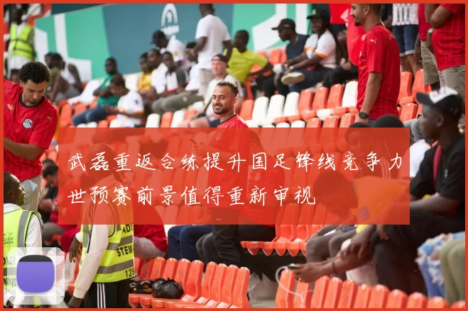 武磊重返合练提升国足锋线竞争力世预赛前景值得重新审视