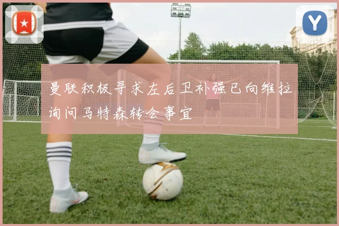 曼联积极寻求左后卫补强已向维拉询问马特森转会事宜
