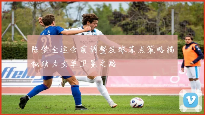 陈梦全运会前调整发球落点策略揭秘助力女单卫冕之路