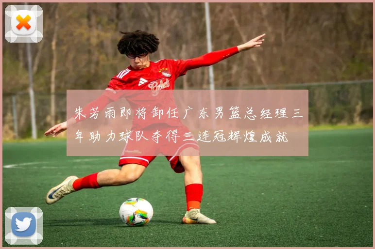 朱芳雨即将卸任广东男篮总经理三年助力球队夺得三连冠辉煌成就