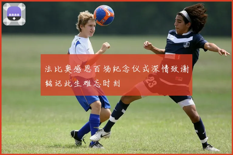 法比奥感恩百场纪念仪式深情致谢铭记此生难忘时刻