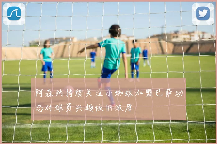 阿森纳持续关注小蜘蛛加盟巴萨动态对球员兴趣依旧浓厚