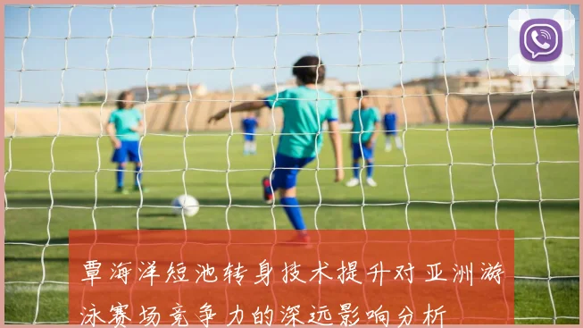 覃海洋短池转身技术提升对亚洲游泳赛场竞争力的深远影响分析
