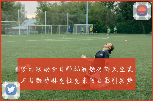 梦幻联动今日WNBA狂热对阵天空莱万与凯特琳克拉克亲密合影引发热议