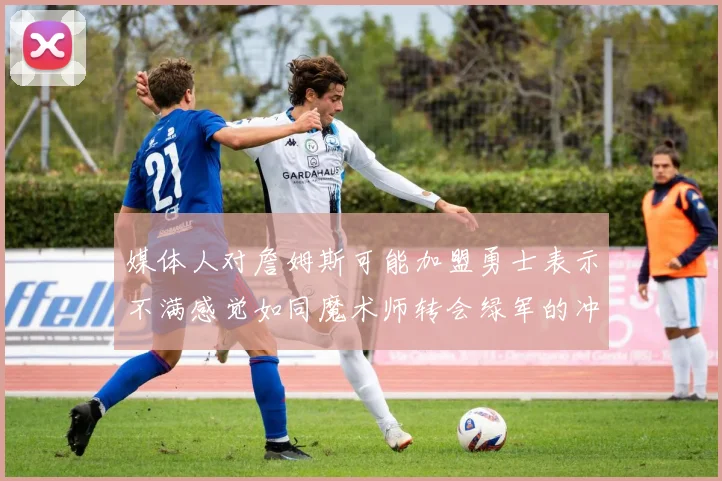 媒体人对詹姆斯可能加盟勇士表示不满感觉如同魔术师转会绿军的冲击