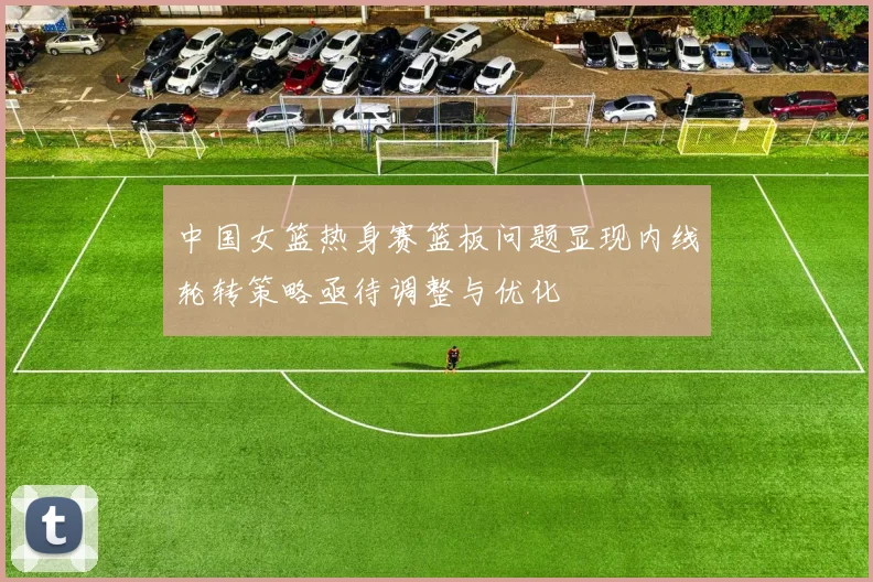 中国女篮热身赛篮板问题显现内线轮转策略亟待调整与优化